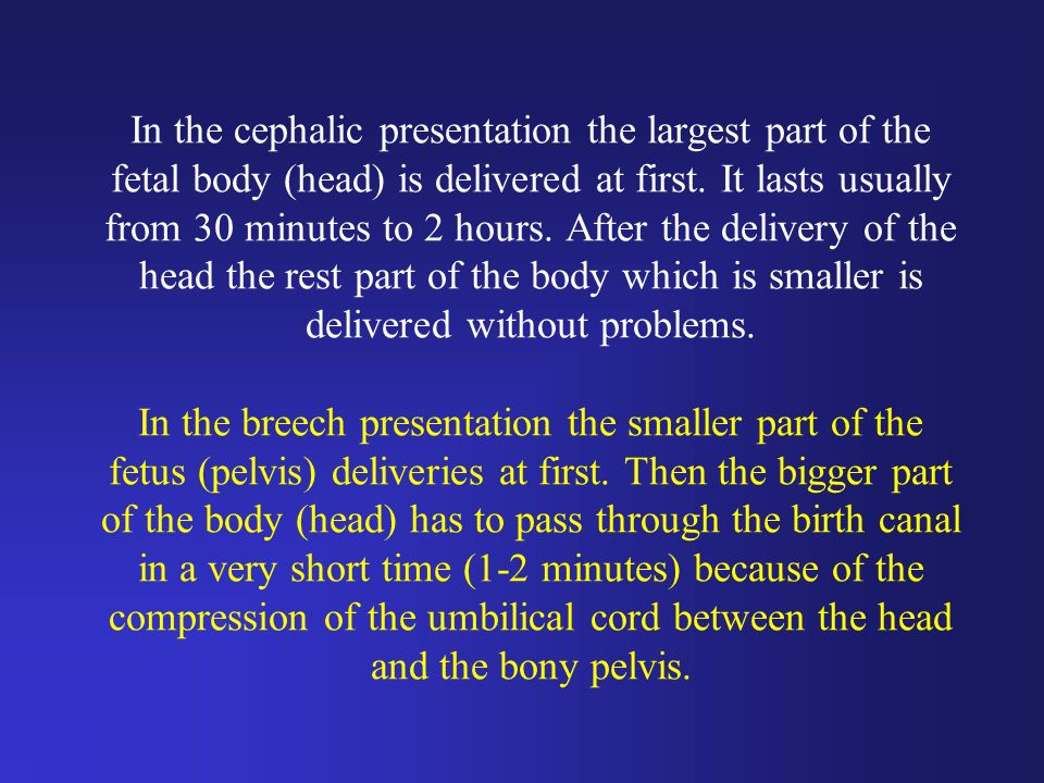 In the cephalic presentation the largest part of the fetal body (head) is delivered at first.
