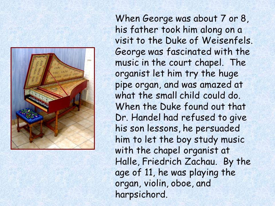 When George was about 7 or 8, his father took him along on a visit to the Duke of Weisenfels. George was fascinated with the music in the court chapel. The organist let him try the huge pipe organ, and was amazed at what the small child could do. When the Duke found out that Dr. Handel had refused to give his son lessons, he persuaded him to let the boy study music with the chapel organist at Halle, Friedrich Zachau. By the age of 11, he was playing the organ, violin, oboe, and harpsichord.