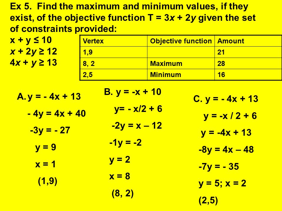 Ex 5. Find the maximum and minimum values, if they exist, of the objective function T = 3x + 2y given the set of constraints provided: x + y ≤ 10 x + 2y ≥ 12 4x + y ≥ 13