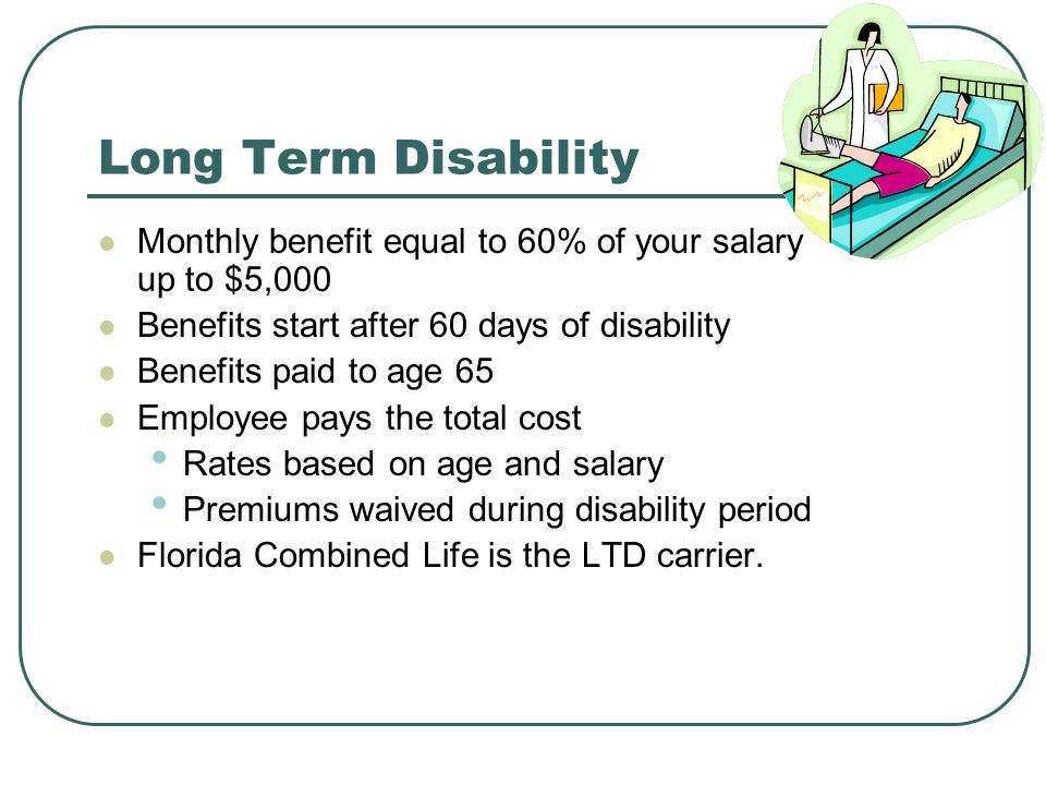 Long Term Disability Monthly benefit equal to 60% of your salary up to $5,000. Benefits start after 60 days of disability.