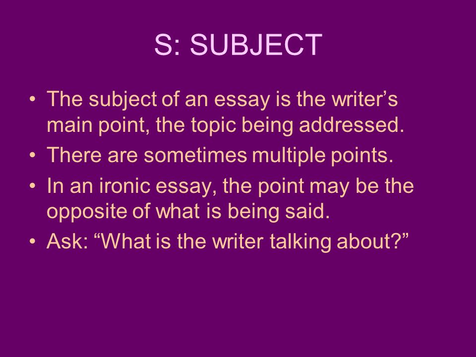 S: SUBJECT The subject of an essay is the writer’s main point, the topic being addressed. There are sometimes multiple points.
