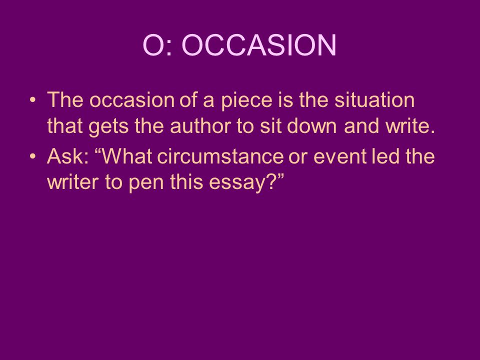 O: OCCASION The occasion of a piece is the situation that gets the author to sit down and write.