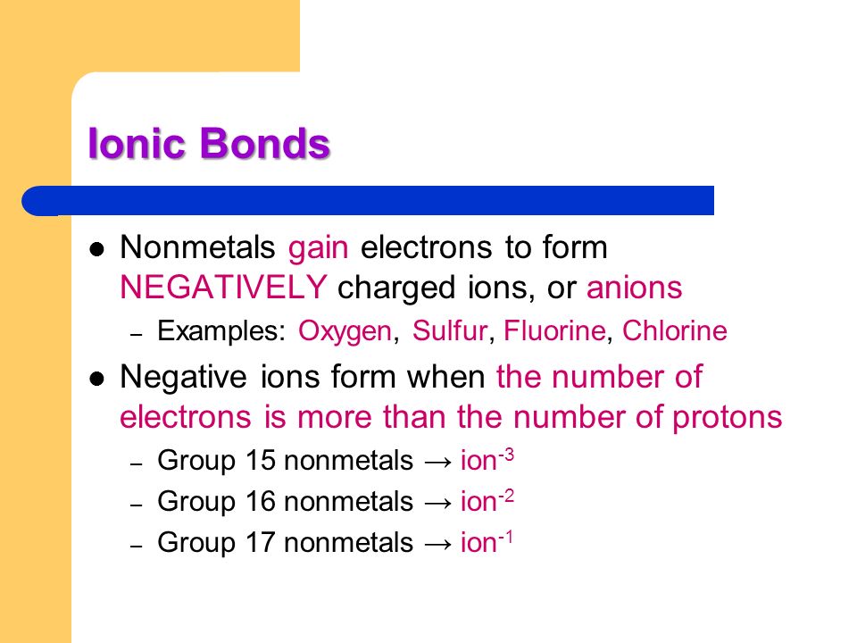 Ionic Bonds Nonmetals gain electrons to form NEGATIVELY charged ions, or anions. Examples: Oxygen, Sulfur, Fluorine, Chlorine.