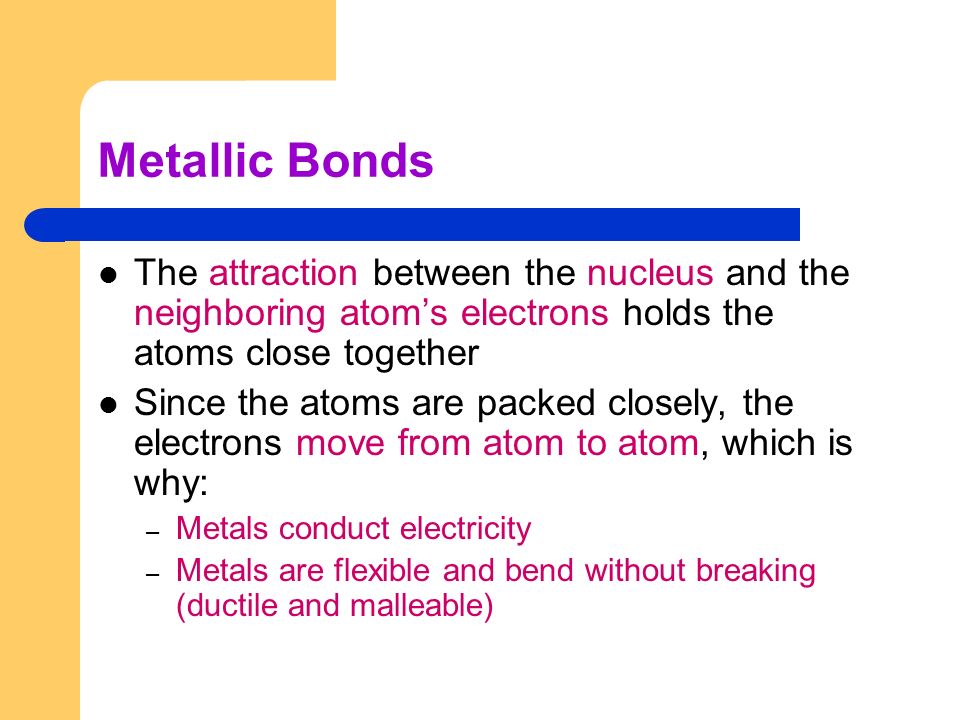 Metallic Bonds The attraction between the nucleus and the neighboring atom’s electrons holds the atoms close together.