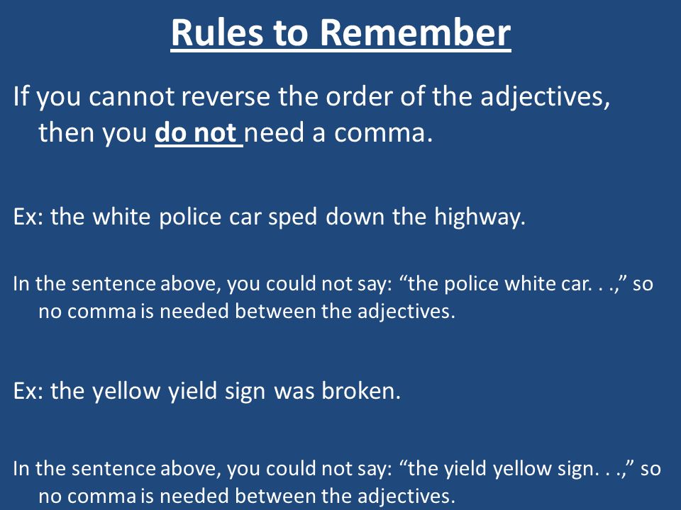 Rules to Remember If you cannot reverse the order of the adjectives, then you do not need a comma. Ex: the white police car sped down the highway.