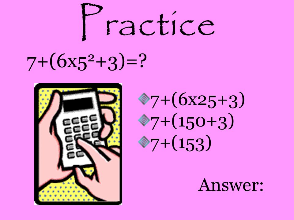 Practice 7+(6x52+3)= 7+(6x25+3) 7+(150+3) 7+(153) Answer: