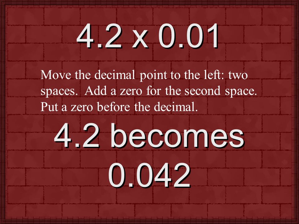 4.2 x 0.01 Move the decimal point to the left: two spaces. Add a zero for the second space. Put a zero before the decimal.