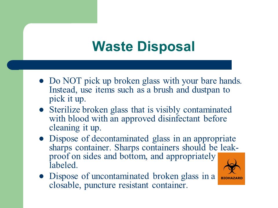 Waste Disposal Do NOT pick up broken glass with your bare hands. Instead, use items such as a brush and dustpan to pick it up.