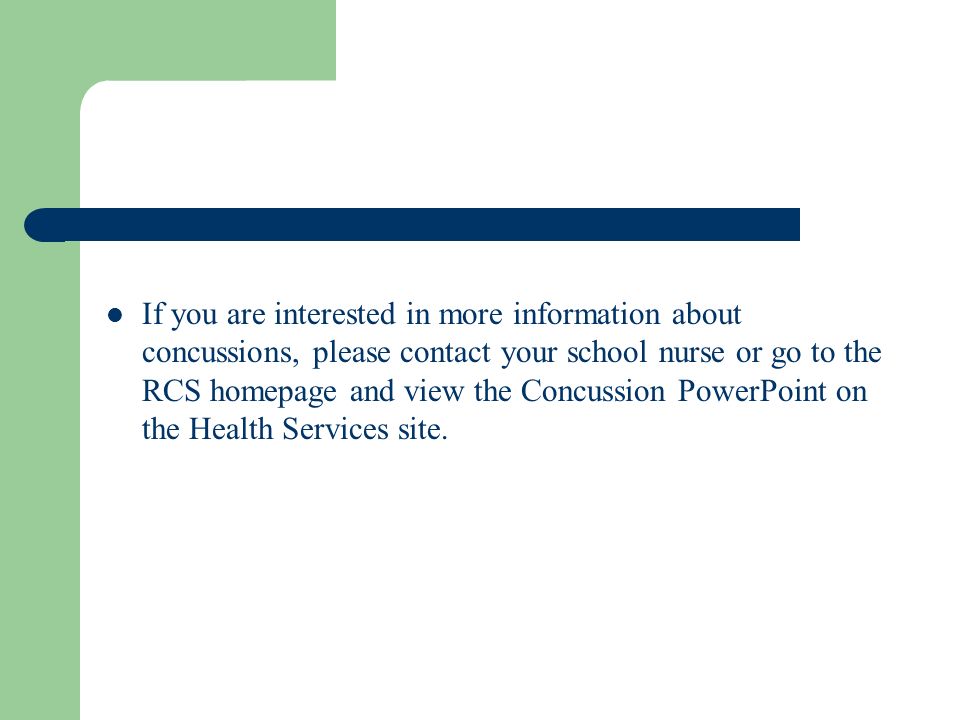 If you are interested in more information about concussions, please contact your school nurse or go to the RCS homepage and view the Concussion PowerPoint on the Health Services site.