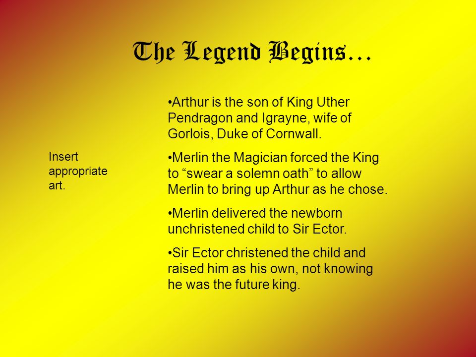 The Legend Begins… Arthur is the son of King Uther Pendragon and Igrayne, wife of Gorlois, Duke of Cornwall.