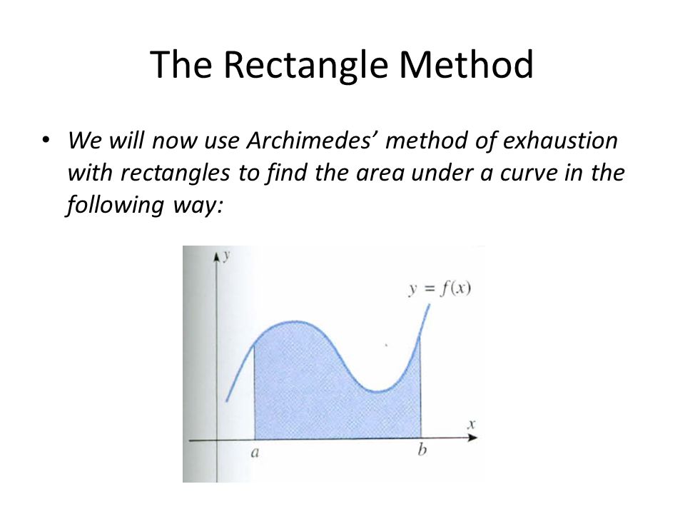 The Rectangle Method We will now use Archimedes’ method of exhaustion with rectangles to find the area under a curve in the following way: