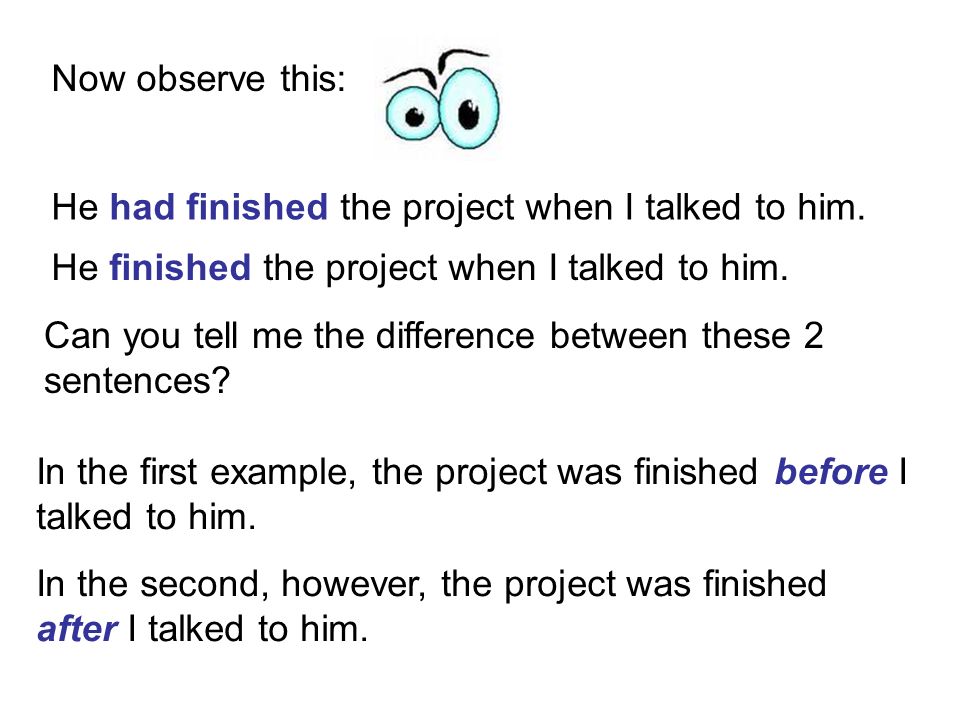 Now observe this: He had finished the project when I talked to him. He finished the project when I talked to him.
