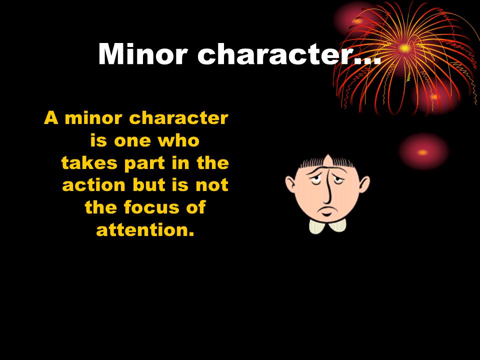Minor character… A minor character is one who takes part in the action but is not the focus of attention.