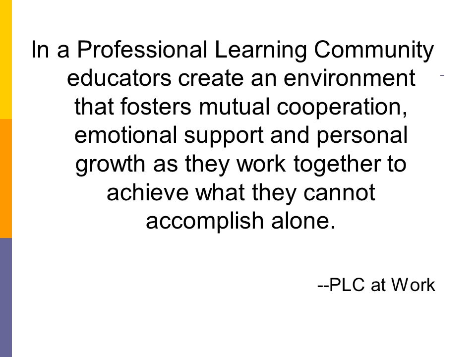 In a Professional Learning Community educators create an environment that fosters mutual cooperation, emotional support and personal growth as they work together to achieve what they cannot accomplish alone.