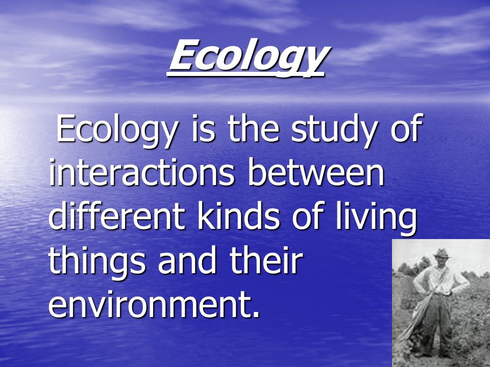 Ecology Ecology is the study of interactions between different kinds of living things and their environment.