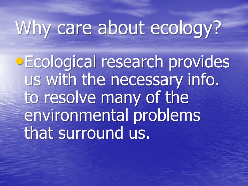 Why care about ecology. Ecological research provides us with the necessary info.