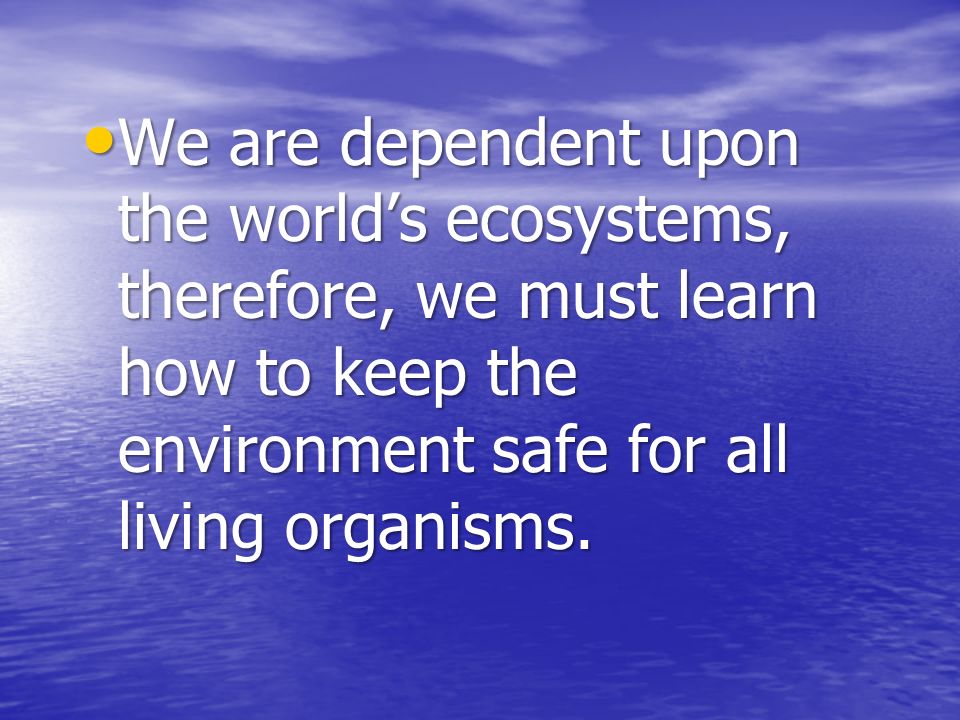 We are dependent upon the world’s ecosystems, therefore, we must learn how to keep the environment safe for all living organisms.