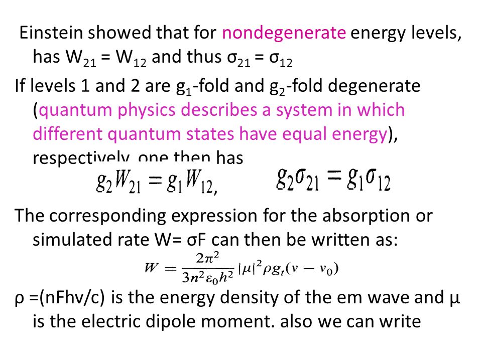 Einstein showed that for nondegenerate energy levels, has W21 = W12 and thus σ21 = σ12 If levels 1 and 2 are g1-fold and g2-fold degenerate (quantum physics describes a system in which different quantum states have equal energy), respectively, one then has , The corresponding expression for the absorption or simulated rate W= σF can then be written as: ρ =(nFhv/c) is the energy density of the em wave and μ is the electric dipole moment.