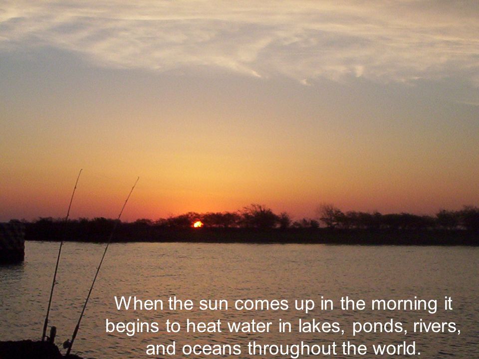 When the sun comes up in the morning it begins to heat water in lakes, ponds, rivers, and oceans throughout the world.