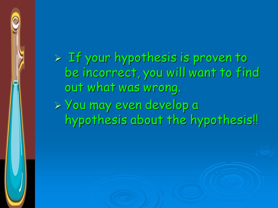If your hypothesis is proven to be incorrect, you will want to find out what was wrong.
