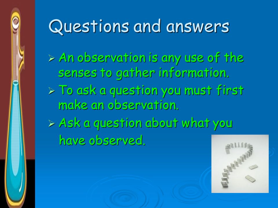 Questions and answers An observation is any use of the senses to gather information. To ask a question you must first make an observation.