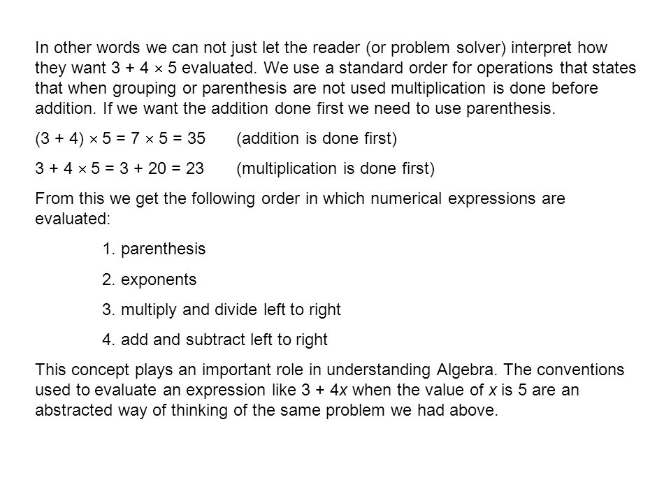 In other words we can not just let the reader (or problem solver) interpret how they want  5 evaluated. We use a standard order for operations that states that when grouping or parenthesis are not used multiplication is done before addition. If we want the addition done first we need to use parenthesis.