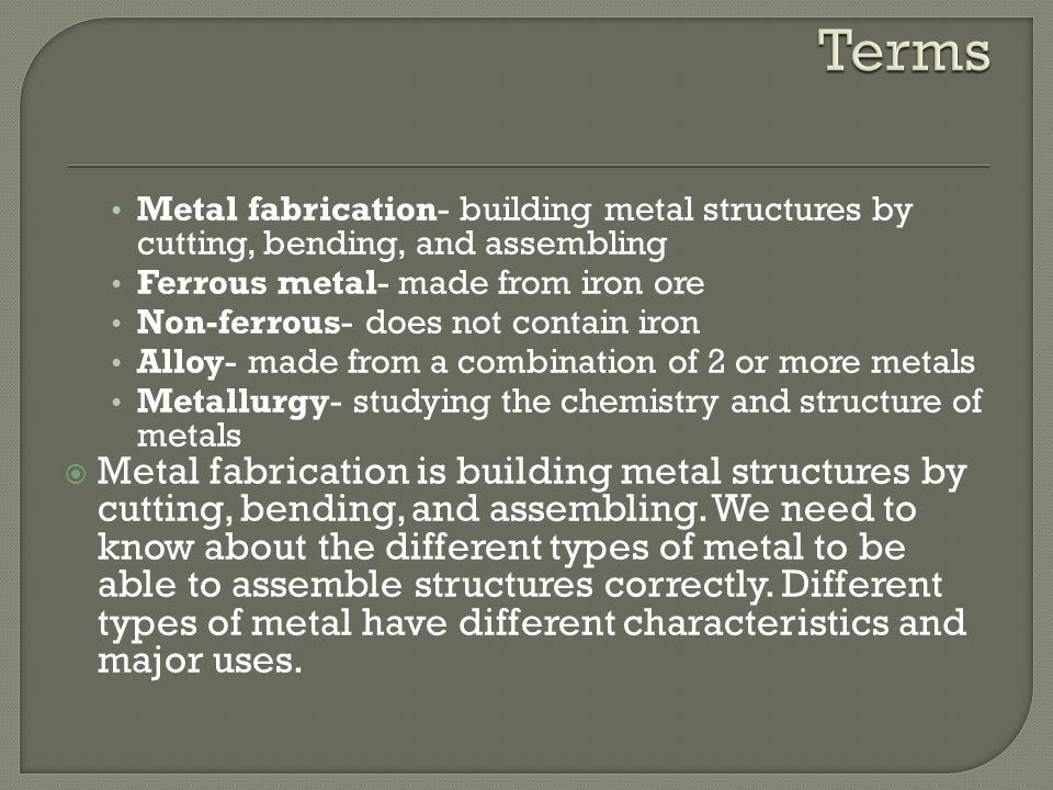 Terms Metal fabrication- building metal structures by cutting, bending, and assembling. Ferrous metal- made from iron ore.
