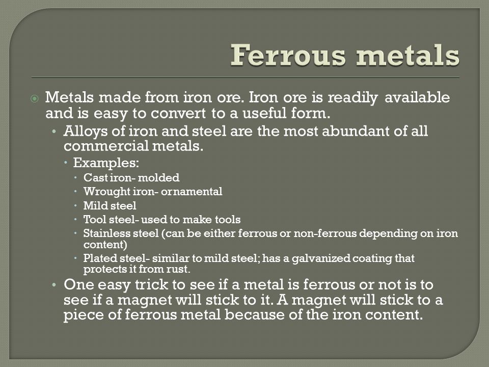 Ferrous metals Metals made from iron ore. Iron ore is readily available and is easy to convert to a useful form.