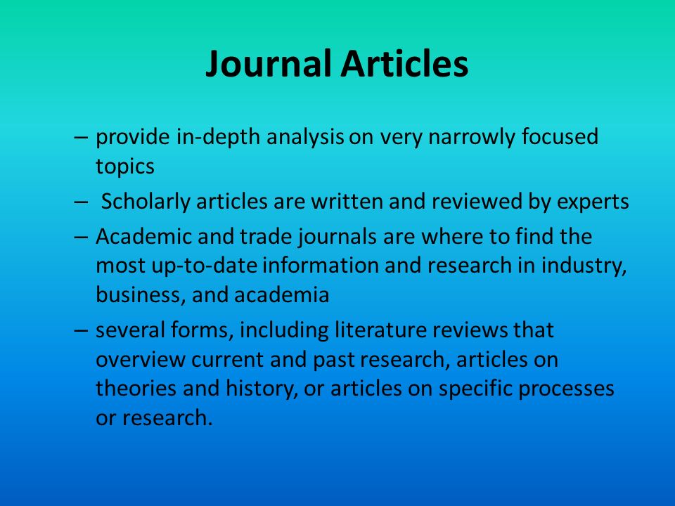 Journal Articles provide in-depth analysis on very narrowly focused topics. Scholarly articles are written and reviewed by experts.