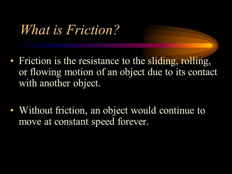 What is Friction Friction is the resistance to the sliding, rolling, or flowing motion of an object due to its contact with another object.
