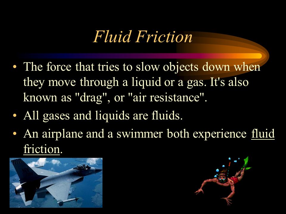 Fluid Friction The force that tries to slow objects down when they move through a liquid or a gas. It s also known as drag , or air resistance .