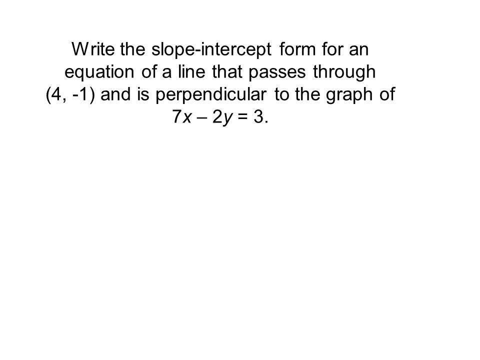 Write the slope-intercept form for an equation of a line that passes through (4, -1) and is perpendicular to the graph of 7x – 2y = 3.