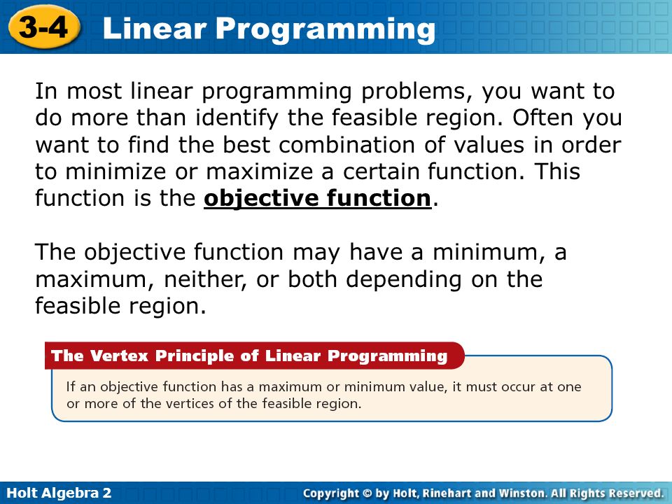 In most linear programming problems, you want to do more than identify the feasible region. Often you want to find the best combination of values in order to minimize or maximize a certain function. This function is the objective function.