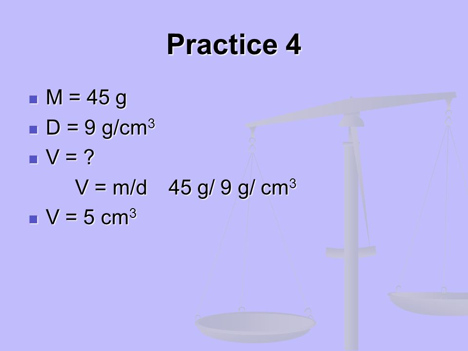 Practice 4 M = 45 g D = 9 g/cm3 V = V = m/d 45 g/ 9 g/ cm3 V = 5 cm3