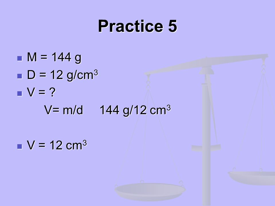 Practice 5 M = 144 g D = 12 g/cm3 V = V= m/d 144 g/12 cm3 V = 12 cm3
