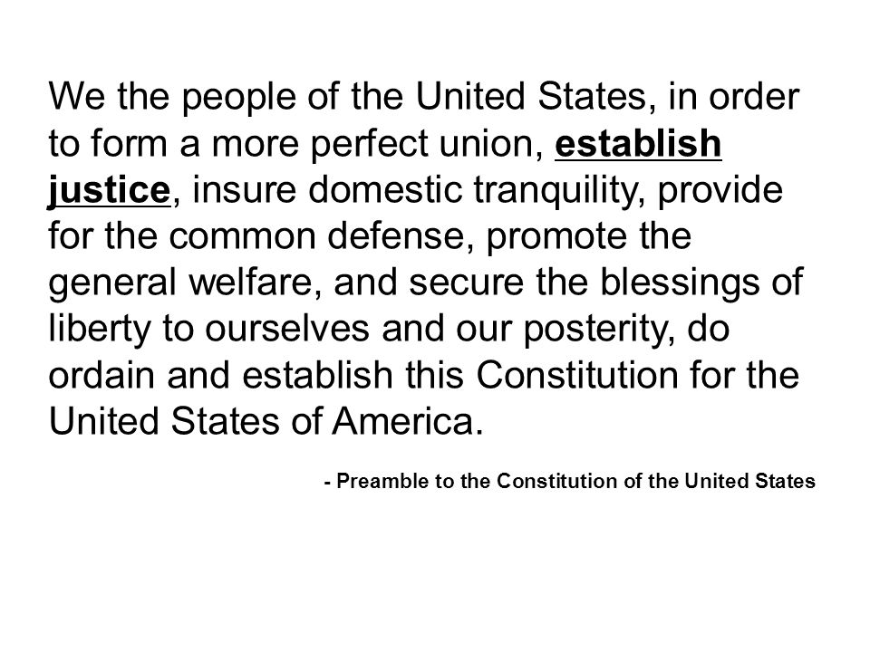 We the people of the United States, in order to form a more perfect union, establish justice, insure domestic tranquility, provide for the common defense, promote the general welfare, and secure the blessings of liberty to ourselves and our posterity, do ordain and establish this Constitution for the United States of America.