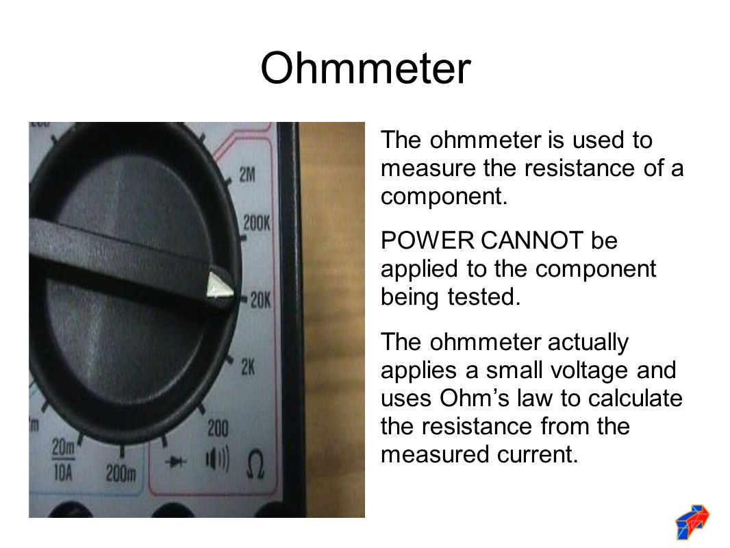 Ohmmeter The ohmmeter is used to measure the resistance of a component. POWER CANNOT be applied to the component being tested.