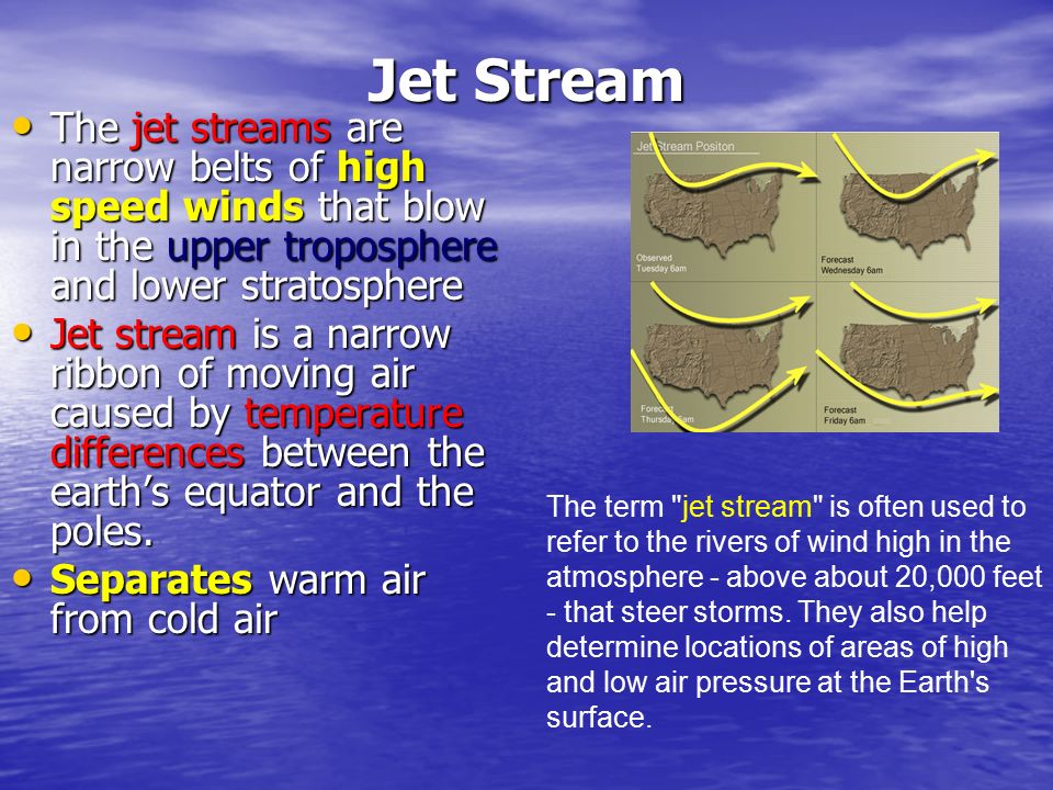 Jet Stream The jet streams are narrow belts of high speed winds that blow in the upper troposphere and lower stratosphere.