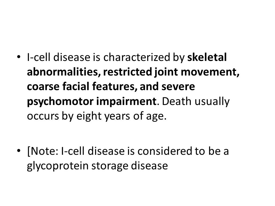 I-cell disease is characterized by skeletal abnormalities, restricted joint movement, coarse facial features, and severe psychomotor impairment. Death usually occurs by eight years of age.