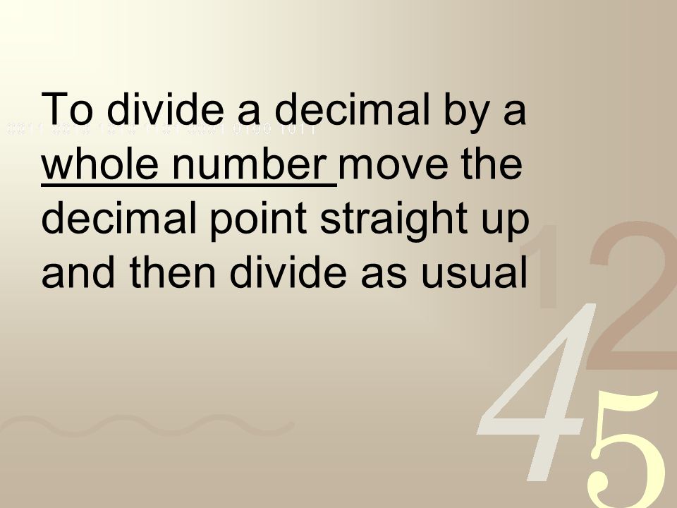 To divide a decimal by a whole number move the decimal point straight up and then divide as usual