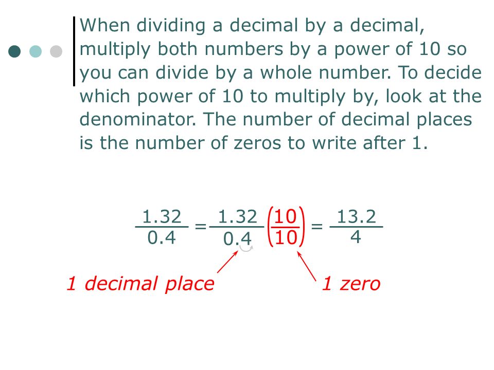 When dividing a decimal by a decimal, multiply both numbers by a power of 10 so you can divide by a whole number. To decide which power of 10 to multiply by, look at the denominator. The number of decimal places is the number of zeros to write after 1.