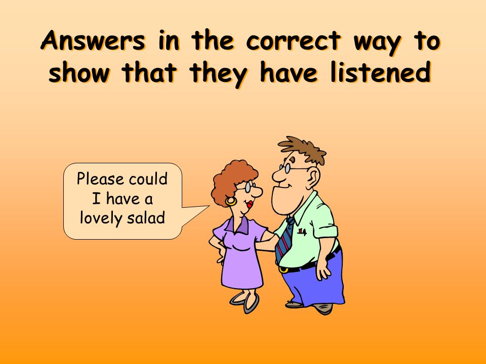 Answers in the correct way to show that they have listened