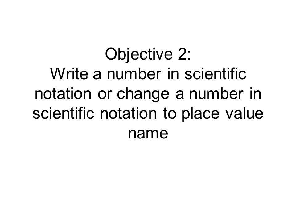Objective 2: Write a number in scientific notation or change a number in scientific notation to place value name
