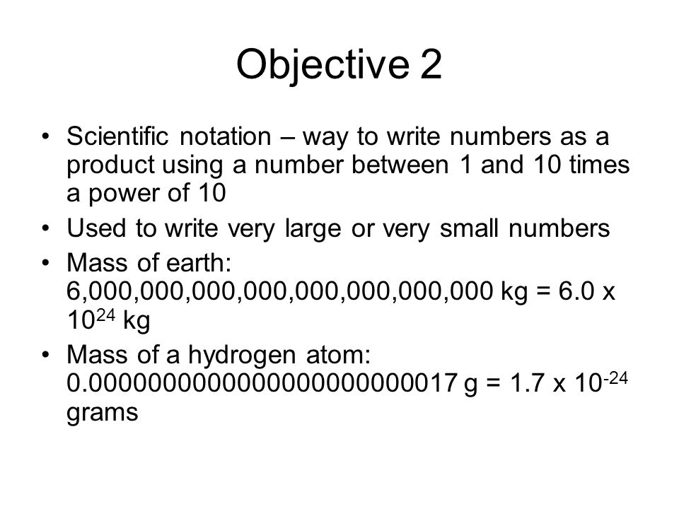 Objective 2 Scientific notation – way to write numbers as a product using a number between 1 and 10 times a power of 10.