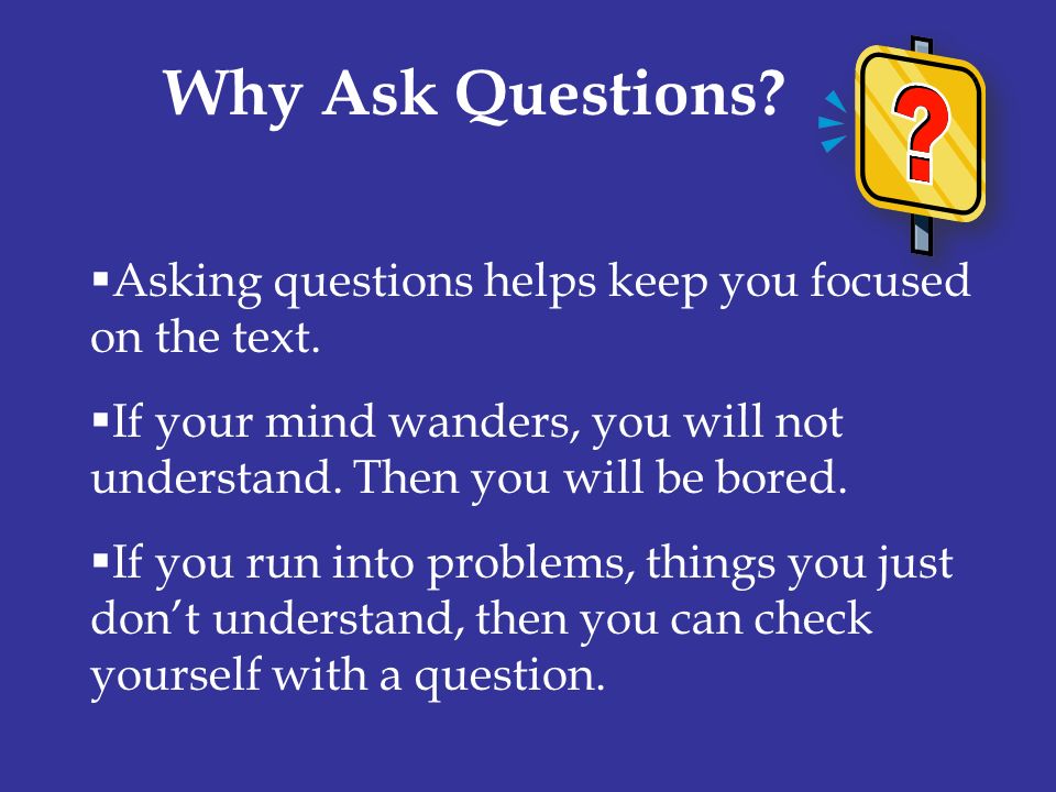 Why Ask Questions Asking questions helps keep you focused on the text. If your mind wanders, you will not understand. Then you will be bored.