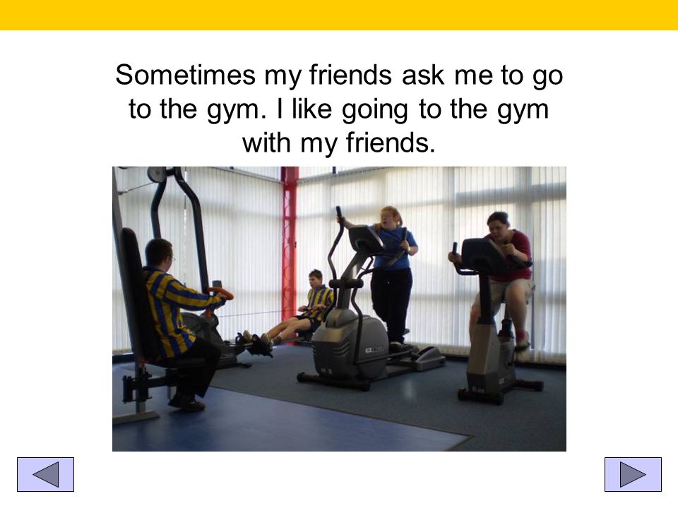 Sometimes my friends ask me to go to the gym. I like going to the gym