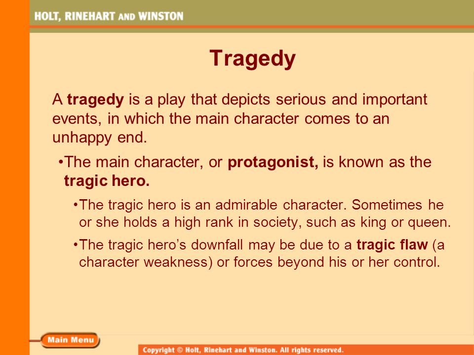 Tragedy A tragedy is a play that depicts serious and important events, in which the main character comes to an unhappy end.
