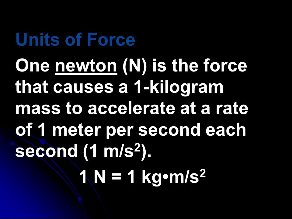 Units of Force One newton (N) is the force that causes a 1-kilogram mass to accelerate at a rate of 1 meter per second each second (1 m/s2).