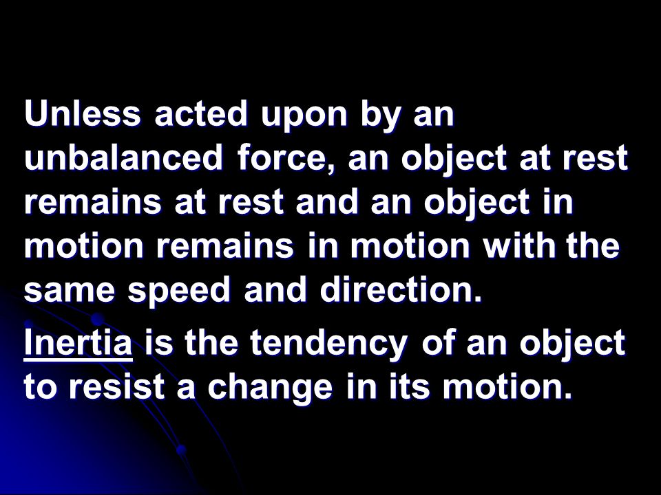 Unless acted upon by an unbalanced force, an object at rest remains at rest and an object in motion remains in motion with the same speed and direction.