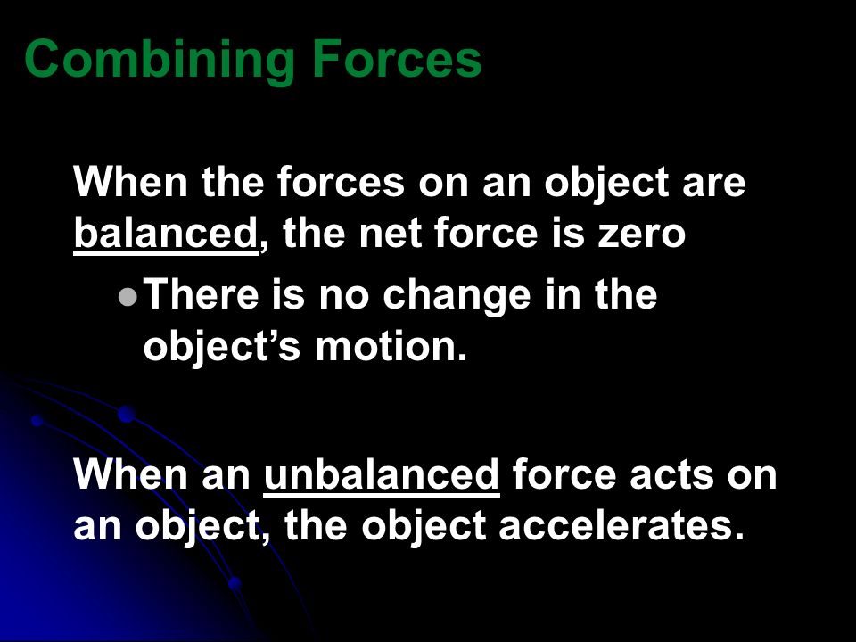 Combining Forces When the forces on an object are balanced, the net force is zero. There is no change in the object’s motion.